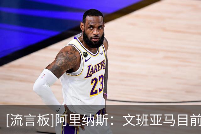 [流言板]阿里纳斯：文班亚马目前并非联盟前五，不能凭未来潜力排名